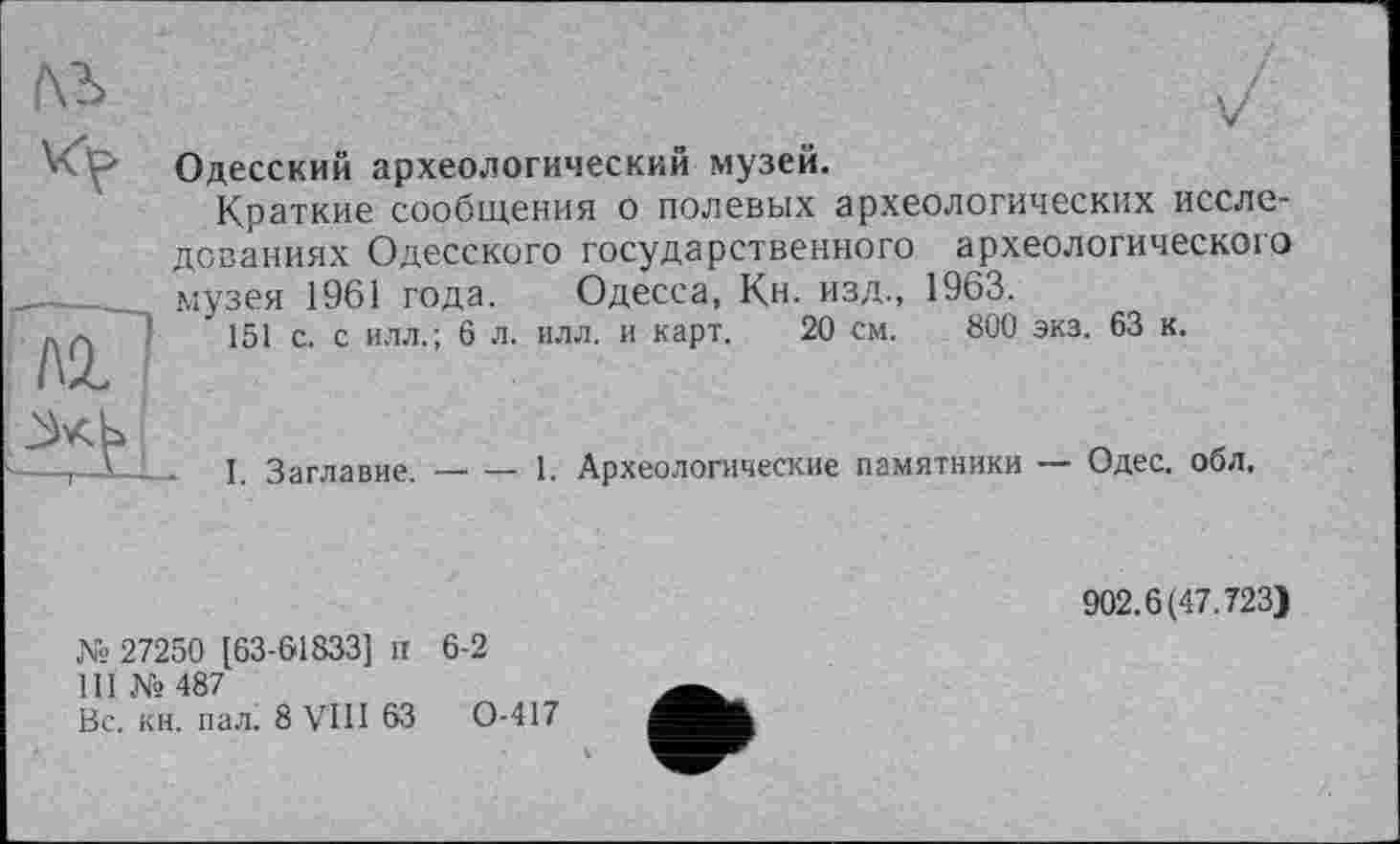 ﻿Одесский археологический музей.
Краткие сообщения о полевых археологических исследованиях Одесского государственного археологического музея 1961 года. Одесса, Кн. изд., 1963.
151 с. с илл.; 6 л. илл. и карт. 20 см. 800 экз. 63 к.
I. Заглавие.
-----1. Археологические памятники — Одес. обл.
№ 27250 [63-61833] И 6-2
III № 487
Вс. кн. пал. 8 VIII 63	0-417
902.6(47.723)